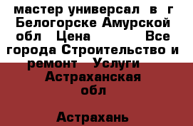 мастер универсал  в  г.Белогорске Амурской обл › Цена ­ 3 000 - Все города Строительство и ремонт » Услуги   . Астраханская обл.,Астрахань г.